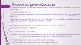 Basados en generalizaciones
Son verdades evidentes, comúnmente aceptadas por la sociedad, basadas en el sentido común. Hay
varios tipos:
 Argumento de la mayoría:
¿Por qué suprimieron ese programa del corazón en televisión? ¡La mayoría lo veía! ¡La mayoría no se
equivoca!
Todos sabemos que es posible que, si no se come nada durante uno o dos días, se adelgace; pero es
seguro que eso desnutre y debilita gravemente si se repite.
 Conclusión general a partir de una serie de situaciones similares y específicas.
Las mujeres son pésimas conductoras.
 La tradición frente a lo novedoso:
No es adecuado que alguien que va a pedir trabajo en un bufete de abogados de fama internacional
se presente sin chaqueta y sin corbata, con un aspecto demasiado informal
 De criterio sapiencial: refranes, proverbios, dichos populares…
Cuando las barbas de tu vecino veas cortar, pon las tuyas a remojar.
 