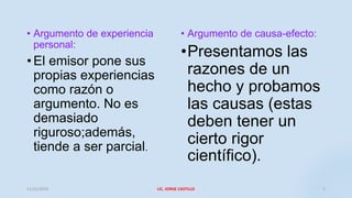 • Argumento de experiencia
personal:
• El emisor pone sus
propias experiencias
como razón o
argumento. No es
demasiado
riguroso;además,
tiende a ser parcial.
• Argumento de causa-efecto:
•Presentamos las
razones de un
hecho y probamos
las causas (estas
deben tener un
cierto rigor
científico).
11/12/2019 LIC. JORGE CASTILLO 2
 