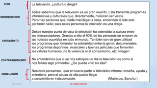 La televisión, ¿cultura o droga?
Todos sabemos que la televisión es un gran invento. Esta transmite programas
informativos y culturales que, directamente, merecen ser vistos.
Pero hay personas que, nada más llegar a casa, encienden la tele solo
por tener ruido; para estas personas la televisión es una droga.
Desde nuestro punto de vista la televisión ha extendido la cultura entre
los telespectadores. Gracias a ella el 90% de las personas se enteran de
las noticias ocurridas en todo el mundo. También son de gran utilidad
los programas que fomentan la solidaridad entre la gente, documentales,
los programas deportivos, musicales y buenas películas que fomenten
los valores humanos, no la violencia ni el consumismo, etc. Imagen:
No entendemos que si se nos estropea un día la televisión es como si
nos faltara algo primordial. ¿Se puede vivir sin ella?
Nosotros pensamos, que en buena parte la televisión informa, enseña, ayuda y
entretiene, pero el abuso de ella puede llegar
a convertirla en indispensable. (Matienzo, Sancho.)
TESIS
INTRODUCCIÓN
ARGUMENTO
CONTRARGUMENTO
CONCLUSIÓN
11/12/2019 LIC. JORGE CASTILLO 4
 