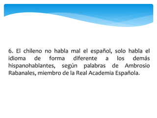 6. El chileno no habla mal el español, solo habla el
idioma de forma diferente a los demás
hispanohablantes, según palabras de Ambrosio
Rabanales, miembro de la Real Academia Española.
 