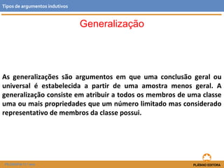 Generalização 
Tipos de argumentos indutivos 
As generalizações são argumentos em que uma conclusão geral ou 
universal é estabelecida a partir de uma amostra menos geral. A 
generalização consiste em atribuir a todos os membros de uma classe 
uma ou mais propriedades que um número limitado mas considerado 
representativo de membros da classe possui. 
FILOSOFIA 11.º ano 
 