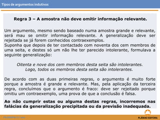 Tipos de argumentos indutivos 
Regra 3 – A amostra não deve omitir informação relevante. 
Um argumento, mesmo sendo baseado numa amostra grande e relevante, 
será mau se omitir informação relevante. A generalização deve ser 
rejeitada se já forem conhecidos contraexemplos. 
Suponha que depois de ter contactado com noventa dos cem membros de 
uma seita, e destes só um não lhe ter parecido intolerante, formulava a 
seguinte generalização: 
Oitenta e nove dos cem membros desta seita são intolerantes. 
FILOSOFIA 11.º ano 
Logo, todos os membros desta seita são intolerantes. 
De acordo com as duas primeiras regras, o argumento é muito forte 
porque a amostra é grande e relevante. Mas, pela aplicação da terceira 
regra, concluímos que o argumento é fraco: deve ser rejeitado porque 
omitiu um contraexemplo, uma prova de que a conclusão é falsa. 
Ao não cumprir estas ou alguma destas regras, incorremos nas 
falácias da generalização precipitada ou da previsão inadequada. 
 
