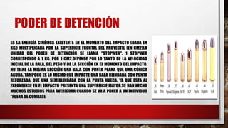 PODER DE DETENCIÓN
ES LA ENERGÍA CINÉTICA EXISTENTE EN EL MOMENTO DEL IMPACTO (DADA EN
KG.) MULTIPLICADA POR LA SUPERFICIE FRONTAL DEL PROYECTIL (EN CM2)LA
UNIDAD DEL PODER DE DETENCIÓN SE LLAMA "STOPWER". 1 STOPWER
CORRESPONDE A 1 KG. POR 1 CM2.DEPENDE POR LO TANTO DE LA VELOCIDAD
INICIAL DE LA BALA, DEL PESO Y DE LA SECCIÓN EN EL MOMENTO DEL IMPACTO.
NO TIENE LA MISMA SECCIÓN UNA BALA CON PUNTA PLANA QUE UNA CÓNICA
AGUDA. TAMPOCO ES LO MISMO QUE IMPACTE UNA BALA BLINDADA CON PUNTA
REFORZADA, QUE UNA SEMIBLINDADA CON LA PUNTA HUECA, YA QUE ESTA AL
EXPANDIRSE EN EL IMPACTO PRESENTA UNA SUPERFICIE MAYOR.SE HAN HECHO
MUCHOS ESTUDIOS PARA AVERIGUAR CUANDO SE VA A PONER A UN INDIVIDUO
"FUERA DE COMBATE
 