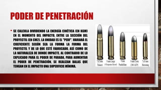 PODER DE PENETRACIÓN
• SE CALCULA DIVIDIENDO LA ENERGÍA CINÉTICA (EN KGM)
EN EL MOMENTO DEL IMPACTO, ENTRE LA SECCIÓN DEL
PROYECTIL (EN CM2). LA UNIDAD ES EL "PERF". VARIARÁ EL
COEFICIENTE SEGÚN SEA LA FORMA LA FORMA DEL
PROYECTIL Y DE LO QUE ESTÉ FABRICADO, ASÍ COMO DE
LA NATURALEZA DE DONDE IMPACTE. AL CONTRARIO DE LO
EXPLICADO PARA EL PODER DE PARADA, PARA AUMENTAR
EL PODER DE PENETRACIÓN, SE REALIZAN BALAS QUE
TENGAN EN EL IMPACTO UNA SUPERFICIE MÍNIMA.
 
