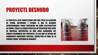 PROYECTL DESNUDO
EL PROYECTIL ESTÁ CONSTITUIDO POR UNA PIEZA DE ALEACIÓN
DE PLOMO, ANTIMONIO Y ESTAÑO, EL QUE EN ALGUNAS
OPORTUNIDADES PUEDE PRESENTAR UN BAÑO ELECTROLÍTICO
DE COBRE. POSEE LA CARACTERÍSTICA DE PRESENTAR UNA SERIE
DE MUESCAS DISPUESTAS EN UNA LÍNEA ALREDEDOR DEL
CUERPO CILÍNDRICO DEL PROYECTIL, EN LAS QUE SE APLICA UN
LUBRICANTE GRAFITADO ESPECIAL, RAZÓN POR LA CUAL SE LA
CONOCE COMO "CINTURA DE ENGRASE".
 