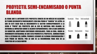 PROYECTIL SEMI-ENCAMISADO O PUNTA
BLANDA
AL IGUAL QUE EL ANTERIOR ESTE PROYECTIL CONSTA DE UN NÚCLEO DE ALEACIÓN
DE PLOMO RECUBIERTO PARCIALMENTE CON UNA FUNDA O "CAMISA" DE LATÓN, LA
QUE EN ESTE CASO DEJA AL DESCUBIERTO EL SECTOR CORRESPONDIENTE A LA
OJIVA O "PUNTA" DEL PROYECTIL QUE AL SER DE MATERIAL MÁS BLANDO, SE
DEFORMA AL IMPACTAR SOBRE EL BLANCO EXPANDIÉNDOSE, CON LO QUE AUMENTA
SU DIÁMETRO, ADOPTANDO CONTORNOS IRREGULARES, TODO LO CUAL, UNIDO AL
MOVIMIENTO ROTACIONAL DE QUE ESTA PROVISTO EL PROYECTIL, SUMINISTRADO
POR EL ESTRIADO DEL CAÑÓN, PRODUCE LESIONES DE ELEVADA CONSIDERACIÓN Y
ALTO PODER DE VOLTEO, POR LO QUE SE LA RECOMIENDA PARA USO EN LA
PRÁCTICA DE LA CAZA MAYOR
 