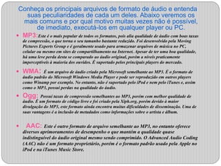 Conheça os principais arquivos de formato de áudio e entenda 
suas peculiaridades de cada um deles. Abaixo veremos os 
mais comuns e por qual motivo muitas vezes não é possível, 
de imediato, executá-los em qualquer player ou PC. 
 MP3:Este é o mais popular de todos os formatos, pois alia qualidade de áudio com boas taxas 
de compressão, o que torna o seu tamanho bastante reduzido. Foi desenvolvido pela Moving 
Pictures Experts Group e é geralmente usado para armazenar arquivos de música no PC, 
celular ou mesmo em sites de compartilhamento na Internet. Apesar de ter uma boa qualidade, 
há uma leve perda desta se comparado ao áudio original, porém a níveis praticamente 
imperceptíveis à maioria dos ouvidos. É suportado pelos principais players do mercado. 
 WMA: É um arquivo de áudio criado pela Microsoft semelhante ao MP3. É o formato de 
áudio padrão do Microsoft Windows Media Player e pode ser reproduzido em outros players 
como Winamp por exemplo. No entanto, não é suportado pelo iPod e nem pelo iTunes e, assim 
como o MP3, possui perdas na qualidade do áudio. 
 Ogg: Possui taxas de compressão semelhantes ao MP3, porém com melhor qualidade de 
áudio. É um formato de código livre e foi criado pela Xiph.org, porém devido à maior 
divulgação do MP3, este formato ainda encontra muitas dificuldades de disseminação. Uma de 
suas vantagens é a inclusão de metadados como informações sobre o artista e álbum. 
 AAC: Este é outro formato de arquivo semelhante ao MP3, no entanto oferece 
diversos aprimoramentos de desempenho o que mantém a qualidade quase 
indistinguível do áudio original mesmo sendo comprimido. O Advanced Audio Coding 
(AAC) não é um formato proprietário, porém é o formato padrão usado pela Apple no 
iPod e na iTunes Music Store. 
 
