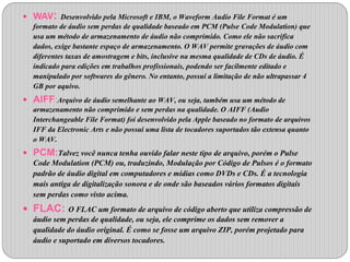  WAV: Desenvolvido pela Microsoft e IBM, o Waveform Audio File Format é um 
formato de áudio sem perdas de qualidade baseado em PCM (Pulse Code Modulation) que 
usa um método de armazenamento de áudio não comprimido. Como ele não sacrifica 
dados, exige bastante espaço de armazenamento. O WAV permite gravações de áudio com 
diferentes taxas de amostragem e bits, inclusive na mesma qualidade de CDs de áudio. É 
indicado para edições em trabalhos profissionais, podendo ser facilmente editado e 
manipulado por softwares do gênero. No entanto, possui a limitação de não ultrapassar 4 
GB por aquivo. 
 AIFF:Arquivo de áudio semelhante ao WAV, ou seja, também usa um método de 
armazenamento não comprimido e sem perdas na qualidade. O AIFF (Audio 
Interchangeable File Format) foi desenvolvido pela Apple baseado no formato de arquivos 
IFF da Electronic Arts e não possui uma lista de tocadores suportados tão extensa quanto 
o WAV. 
 PCM:Talvez você nunca tenha ouvido falar neste tipo de arquivo, porém o Pulse 
Code Modulation (PCM) ou, traduzindo, Modulação por Código de Pulsos é o formato 
padrão de áudio digital em computadores e mídias como DVDs e CDs. É a tecnologia 
mais antiga de digitalização sonora e de onde são baseados vários formatos digitais 
sem perdas como visto acima. 
 FLAC: O FLAC um formato de arquivo de código aberto que utiliza compressão de 
áudio sem perdas de qualidade, ou seja, ele comprime os dados sem remover a 
qualidade do áudio original. É como se fosse um arquivo ZIP, porém projetado para 
áudio e suportado em diversos tocadores. 
 