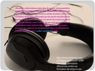 Além destes, existem inúmeros outros tipos de arquivos - tanto proprietários 
quanto não proprietários - e é daí que vem a confusão. Existem formatos não 
suportados por alguns tocadores devido aos direitos de patente, como é o caso 
do Windows Media Player, por exemplo, que não suporta vários formatos de 
arquivos de áudio. E, em muitos casos, esse suporte não acontece por falta de 
interesse das empresas, como é o caso do Ogg que ainda não é suportado por 
muitos players mesmo sendo de código aberto. Porém, você não precisa se 
preocupar caso o player do seu smartphone não toque o seu álbum favorito, 
pois é para isso que servem os codecs e conversores de áudio... 
http://www.techtudo.com. 
br/artigos/noticia/2013/04/ 
descubra-principais-diferencas- 
entre-os-formatos- 
de-arquivo-de-audio. 
html 
