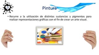 Pintura
• Recurre a la utilización de distintas sustancias y pigmentos para
realizar representaciones gráficas con el fin de crear un arte visual.
 