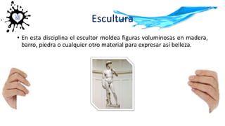 Escultura
• En esta disciplina el escultor moldea figuras voluminosas en madera,
barro, piedra o cualquier otro material para expresar así belleza.
 