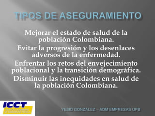 Mejorar el estado de salud de la
         población Colombiana.
  Evitar la progresión y los desenlaces
      adversos de la enfermedad.
 Enfrentar los retos del envejecimiento
poblacional y la transición demográfica.
Disminuir las inequidades en salud de
       la población Colombiana.
 