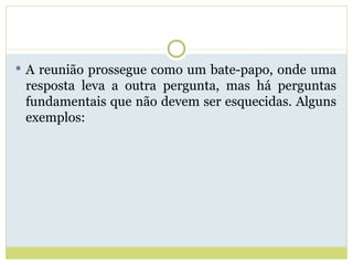 A reunião prossegue como um bate-papo, onde uma resposta leva a outra pergunta, mas há perguntas fundamentais que não devem ser esquecidas. Alguns exemplos: 