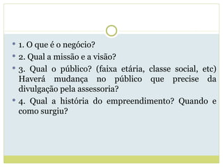 1. O que é o negócio? 2. Qual a missão e a visão? 3. Qual o público? (faixa etária, classe social, etc) Haverá mudança no público que precise da divulgação pela assessoria? 4. Qual a história do empreendimento? Quando e como surgiu? 