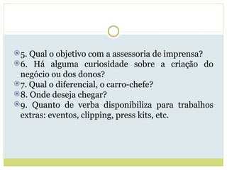 5. Qual o objetivo com a assessoria de imprensa? 6. Há alguma curiosidade sobre a criação do negócio ou dos donos? 7. Qual o diferencial, o carro-chefe? 8. Onde deseja chegar? 9. Quanto de verba disponibiliza para trabalhos extras: eventos, clipping, press kits, etc. 