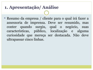1. Apresentação/ Análise Resumo da empresa / cliente para o qual irá fazer a assessoria de imprensa. Deve ser resumido, mas conter quando surgiu, qual o negócio, suas características, público, localização e alguma curiosidade que mereça ser destacada. Não deve ultrapassar cinco linhas. 