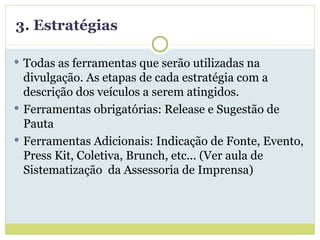 3. Estratégias Todas as ferramentas que serão utilizadas na divulgação. As etapas de cada estratégia com a descrição dos veículos a serem atingidos. Ferramentas obrigatórias: Release e Sugestão de Pauta Ferramentas Adicionais: Indicação de Fonte, Evento, Press Kit, Coletiva, Brunch, etc... (Ver aula de Sistematização  da Assessoria de Imprensa) 