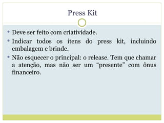 Press Kit Deve ser feito com criatividade. Indicar todos os itens do press kit, incluindo embalagem e brinde. Não esquecer o principal: o release. Tem que chamar a atenção, mas não ser um “presente” com ônus financeiro. 