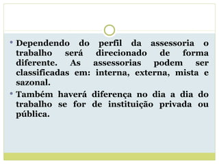 Dependendo do perfil da assessoria o trabalho será direcionado de forma diferente. As assessorias podem ser classificadas em: interna, externa, mista e sazonal. Também haverá diferença no dia a dia do trabalho se for de instituição privada ou pública. 