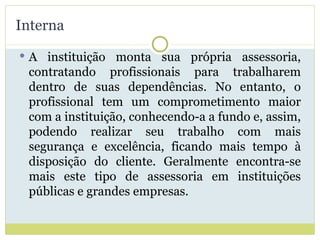 Interna A instituição monta sua própria assessoria, contratando profissionais para trabalharem dentro de suas dependências. No entanto, o profissional tem um comprometimento maior com a instituição, conhecendo-a a fundo e, assim, podendo realizar seu trabalho com mais segurança e excelência, ficando mais tempo à disposição do cliente. Geralmente encontra-se mais este tipo de assessoria em instituições públicas e grandes empresas. 