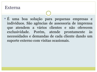 Externa É uma boa solução para pequenas empresas e indivíduos. São agências de assessoria de imprensa que atendem a vários clientes e não oferecem exclusividade. Porém, atende prontamente às necessidades e demandas de cada cliente dando um suporte externo com visitas ocasionais. 