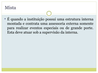 Mista É quando a instituição possui uma estrutura interna montada e contrata uma assessoria externa somente para realizar eventos especiais ou de grande porte. Esta deve atuar sob a supervisão da interna. 