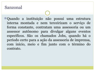 Sanzonal Quando a instituição não possui uma estrutura interna montada e nem terceirizam o serviço de forma constante, contratam uma assessoria ou um assessor autônomo para divulgar alguns eventos específicos. São os chamados Jobs, quando há o período certo para a ação da assessoria de imprensa, com início, meio e fim junto com o término do contrato. 