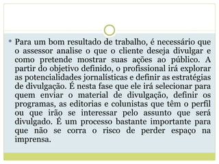 Para um bom resultado de trabalho, é necessário que o assessor analise o que o cliente deseja divulgar e como pretende mostrar suas ações ao público. A partir do objetivo definido, o profissional irá explorar as potencialidades jornalísticas e definir as estratégias de divulgação. É nesta fase que ele irá selecionar para quem enviar o material de divulgação, definir os programas, as editorias e colunistas que têm o perfil ou que irão se interessar pelo assunto que será divulgado. É um processo bastante importante para que não se corra o risco de perder espaço na imprensa. 