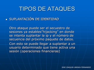 TIPOS DE ATAQUES
   SUPLANTACIÓN DE IDENTIDAD

    Otro ataque puede ser el secuestro de
    sesiones ya estables”hijacking” en donde
    se intenta suplantar la ip y el número de
    secuencia del próximo paquete de datos.
    Con esto se puede llegar a suplantar a un
    usuario determinado que tiene activa una
    sesión (operaciones financieras)




                                    JOSE JOAQUIN UBENGA FERNANDEZ
 
