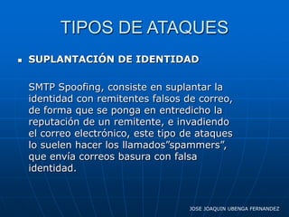 TIPOS DE ATAQUES
   SUPLANTACIÓN DE IDENTIDAD

    SMTP Spoofing, consiste en suplantar la
    identidad con remitentes falsos de correo,
    de forma que se ponga en entredicho la
    reputación de un remitente, e invadiendo
    el correo electrónico, este tipo de ataques
    lo suelen hacer los llamados”spammers”,
    que envía correos basura con falsa
    identidad.



                                     JOSE JOAQUIN UBENGA FERNANDEZ
 