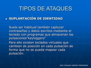 TIPOS DE ATAQUES
   SUPLANTACIÓN DE IDENTIDAD

    Suele ser habitual también capturar
    contraseñas y datos escritos mediante el
    teclado con programas que almacenan las
    pulsaciones”keyloggers”
    Para ello existen teclados virtuales que
    cambian de posición en cada pulsación de
    forma que no se pueda mapear cada
    pulsación.


                                   JOSE JOAQUIN UBENGA FERNANDEZ
 
