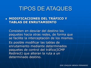 TIPOS DE ATAQUES
   MODIFICACIONES DEL TRÁFICO Y
    TABLAS DE ENRUTAMIENTO

    Consisten en desviar del destino los
    paquetes hacia otras redes, de forma que
    se facilite la interceptación de los mismos.
    Es posible modificar las tablas de
    enrutamiento mediante determinados
    paquetes de control del tráfico(ICMP
    Redirect) que alteran la ruta a un
    determinado destino.

                                      JOSE JOAQUIN UBENGA FERNANDEZ
 