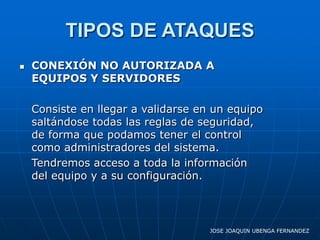 TIPOS DE ATAQUES
   CONEXIÓN NO AUTORIZADA A
    EQUIPOS Y SERVIDORES

    Consiste en llegar a validarse en un equipo
    saltándose todas las reglas de seguridad,
    de forma que podamos tener el control
    como administradores del sistema.
    Tendremos acceso a toda la información
    del equipo y a su configuración.




                                     JOSE JOAQUIN UBENGA FERNANDEZ
 