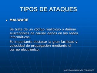 TIPOS DE ATAQUES
   MALWARE

    Se trata de un código malicioso o dañino
    susceptibles de causar daños en las redes
    informáticas.
    Es importante destacar la gran facilidad y
    velocidad de propagación mediante el
    correo electrónico.




                                     JOSE JOAQUIN UBENGA FERNANDEZ
 
