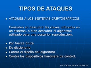 TIPOS DE ATAQUES
   ATAQUES A LOS SISTEMAS CRIPTOGRÁFICOS

    Consisten en descubrir las claves utilizadas en
    un sistema, o bien descubrir el algoritmo
    utilizado para una posterior reproducción.

   Por fuerza bruta
   De diccionario
   Contra el diseño del algoritmo
   Contra los dispositivos hardware de control.

                                     JOSE JOAQUIN UBENGA FERNANDEZ
 