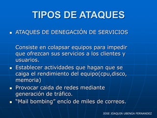 TIPOS DE ATAQUES
   ATAQUES DE DENEGACIÓN DE SERVICIOS

    Consiste en colapsar equipos para impedir
    que ofrezcan sus servicios a los clientes y
    usuarios.
   Establecer actividades que hagan que se
    caiga el rendimiento del equipo(cpu,disco,
    memoria)
   Provocar caida de redes mediante
    generación de tráfico.
   “Mail bombing” encío de miles de correos.

                                     JOSE JOAQUIN UBENGA FERNANDEZ
 