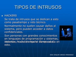 TIPOS DE INTRUSOS
   HACKERS
    Se trata de intrusos que se dedican a esto
    como pasatiempo y reto técnico.
    Normalmente no suelen causar daños al
    sistema, pero pueden acceder a datos
    confidenciales.
    Son personas con grandes conocimientos
    en lenguajes de programación y sistemas,
    invierten invierten mucho tiempo al día
    sistemas,mucho tiempo al día en esto. en
    esto.


                                      JOSE JOAQUIN UBENGA FERNANDEZ
 