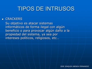 TIPOS DE INTRUSOS
   CRACKERS
    Su objetivo es atacar sistemas
    informáticos de forma ilegal con algún
    beneficio o para provocar algún daño a la
    propiedad del sistema, ya sea por
    intereses políticos, religiosos, etc…




                                       JOSE JOAQUIN UBENGA FERNANDEZ
 