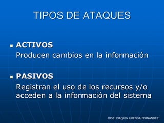 TIPOS DE ATAQUES

   ACTIVOS
    Producen cambios en la información

   PASIVOS
    Registran el uso de los recursos y/o
    acceden a la información del sistema

                            JOSE JOAQUIN UBENGA FERNANDEZ
 