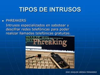 TIPOS DE INTRUSOS
   PHREAKERS
    Intrusos especializados en sabotear y
    descifrar redes telefónicas para poder
    realizar llamadas telefónicas gratuitas.




                                        JOSE JOAQUIN UBENGA FERNANDEZ
 