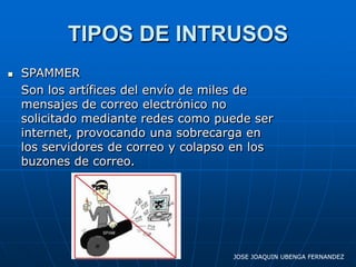 TIPOS DE INTRUSOS
   SPAMMER
    Son los artífices del envío de miles de
    mensajes de correo electrónico no
    solicitado mediante redes como puede ser
    internet, provocando una sobrecarga en
    los servidores de correo y colapso en los
    buzones de correo.




                                      JOSE JOAQUIN UBENGA FERNANDEZ
 