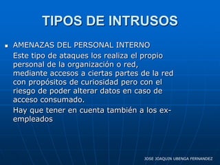 TIPOS DE INTRUSOS
   AMENAZAS DEL PERSONAL INTERNO
    Este tipo de ataques los realiza el propio
    personal de la organización o red,
    mediante accesos a ciertas partes de la red
    con propósitos de curiosidad pero con el
    riesgo de poder alterar datos en caso de
    acceso consumado.
    Hay que tener en cuenta también a los ex-
    empleados




                                       JOSE JOAQUIN UBENGA FERNANDEZ
 