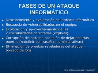 FASES DE UN ATAQUE
              INFORMÁTICO
   Descubrimiento y exploración del sistema informático
   Búsqueda de vulnerabilidades en el equipo.
   Explotación y aprovechamiento de las
    vulnerabilidades detectadas (exploits)
   Corrupción del sistema con el fin de dejar abiertas
    puertas (redefinir contraseñas administrativas)
   Eliminación de pruebas reveladoras del ataque,
    borrado de logs.




                                      JOSE JOAQUIN UBENGA FERNANDEZ
 
