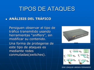 TIPOS DE ATAQUES
   ANÁLISIS DEL TRÁFICO

    Persiguen observar el tipo de
    tráfico transmitido usando
    herramientas “sniffers”, sin
    modificar su contenido.
    Una forma de protegerse de
    este tipo de ataques es
    mediante redes
    conmutadas(switches).


                                    JOSE JOAQUIN UBENGA FERNANDEZ
 