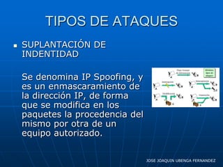 TIPOS DE ATAQUES
   SUPLANTACIÓN DE
    INDENTIDAD

    Se denomina IP Spoofing, y
    es un enmascaramiento de
    la dirección IP, de forma
    que se modifica en los
    paquetes la procedencia del
    mismo por otra de un
    equipo autorizado.

                                  JOSE JOAQUIN UBENGA FERNANDEZ
 