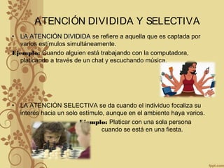 ATENCIÓN DIVIDIDA Y SELECTIVA
• LA ATENCIÓN DIVIDIDALA ATENCIÓN DIVIDIDA se refiere a aquella que es captada por
varios estímulos simultáneamente.
Ejemplo: Cuando alguien está trabajando con la computadora,
platicando a través de un chat y escuchando música.
• LA ATENCIÓN SELECTIVA se da cuando el individuo focaliza su
interés hacia un solo estímulo, aunque en el ambiente haya varios.
Ejemplo: Platicar con una sola persona
cuando se está en una fiesta.
 