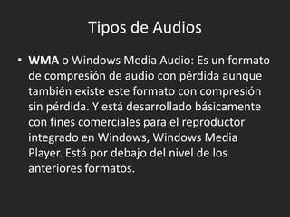 Tipos de Audios
• WMA o Windows Media Audio: Es un formato
de compresión de audio con pérdida aunque
también existe este formato con compresión
sin pérdida. Y está desarrollado básicamente
con fines comerciales para el reproductor
integrado en Windows, Windows Media
Player. Está por debajo del nivel de los
anteriores formatos.

 
