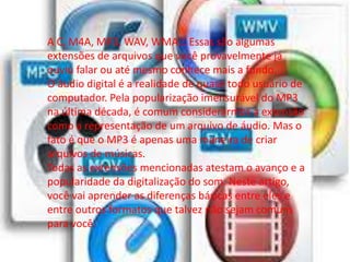 A C, M4A, MP3, WAV, WMA… Essas são algumas 
extensões de arquivos que você provavelmente já 
ouviu falar ou até mesmo conhece mais a fundo. 
O áudio digital é a realidade de quase todo usuário de 
computador. Pela popularização imensurável do MP3 
na última década, é comum considerarmos a extensão 
como a representação de um arquivo de áudio. Mas o 
fato é que o MP3 é apenas uma maneira de criar 
arquivos de músicas. 
Todas as extensões mencionadas atestam o avanço e a 
popularidade da digitalização do som. Neste artigo, 
você vai aprender as diferenças básicas entre eles e 
entre outros formatos que talvez não sejam comuns 
para você. 
 