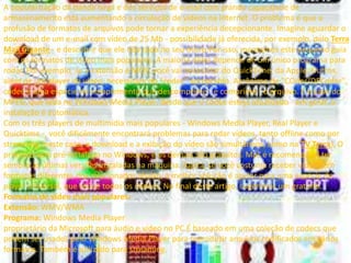 A popularização da banda larga e dos serviços de e-mail com grande capacidade de 
armazenamento está aumentando a circulação de vídeos na Internet. O problema é que a 
profusão de formatos de arquivos pode tornar a experiência decepcionante. Imagine aguardar o 
download de um e-mail com vídeo de 25 Mb - possibilidade já oferecida, por exemplo, pelo Terra 
Mail Gigante - e descobrir que ele não roda no seu micro.Por isso, montamos este pequeno guia 
com os formatos de vídeo mais populares. A maioria deles depende de um único programa para 
rodar. Por exemplo, se a extensão é MOV, você vai necessitar do QuickTime, da Apple. Outros, 
além de um player de vídeo, necessitam do "codec" apropriado. Acrônimo de "COder/DECoder", 
codec é uma espécie de complemento que descomprime - e comprime - o arquivo. É o caso do 
MPEG, que roda no Windows Media Player, desde que o codec esteja atualizado - em geral, a 
instalação é automática. 
Com os três players de multimídia mais populares - Windows Media Player, Real Player e 
Quicktime -, você dificilmente encontrará problemas para rodar vídeos, tanto offline como por 
streaming (neste caso, o download e a exibição do vídeo são simultâneos, como na TV Terra). O 
primeiro vem pré-instalado no Windows, e os demais são gratuitos. Mas é recomendável ter 
sempre as últimas versões instaladas na máquina. Agora, se você costuma receber vídeos em 
formatos diferentes dos relacionados abaixo, a melhor solução é apelar para uma espécie de 
player universal, que reúne todos os codecs. No final deste artigo, sugerimos um gratuito. 
Formatos de vídeo mais populares: 
Extensão:WMV/WMA 
Programa: Windows Media Player 
proprietário da Microsoft para áudio e vídeo no PC.É baseado em uma coleção de codecs que 
podem ser usados pelo Windows Media Player para reproduzir arquivos codificados em vários 
formatos. Também é utilizado para streaming. 
