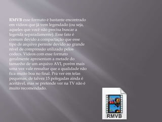 RMVB esse formato é bastante encontrado 
em vídeos que já vem legendado (ou seja, 
aqueles que você não precisa buscar a 
legenda separadamente). Esse fato é 
comum devido a compactação que esse 
tipo de arquivo permite devido ao grande 
nível de compressão utilizado pelos 
codecs. Vídeos com esse formato 
geralmente apresentam a metade do 
tamanho de um arquivo AVI, porém mais 
uma vez vale ressaltar que a qualidade não 
fica muito boa no final. Pra ver em telas 
pequenas, de talvez 15 polegadas ainda é 
aceitável, mas se pretende ver na TV não é 
muito recomendado. 
 
